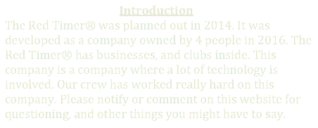                                          Introduction
The Red Timer was planned out in 2014. It was developed as a company owned by 4 people in 2016. The Red Timer has businesses, and clubs inside. This company is a company where a lot of technology is involved. Our crew has worked really hard on this company. Please notify or comment on this website for questioning, and other things you might have to say.
