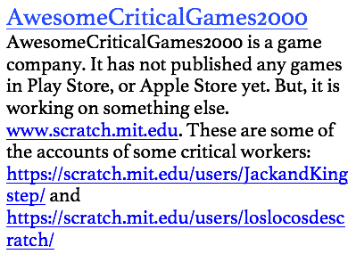 AwesomeCriticalGames2000
AwesomeCriticalGames2000 is a game company. It has not published any games in Play Store, or Apple Store yet. But, it is working on something else. www.scratch.mit.edu. These are some of the accounts of some critical workers: https://scratch.mit.edu/users/JackandKingstep/ and https://scratch.mit.edu/users/loslocosdescratch/ 
