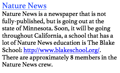 Nature News
Nature News is a newspaper that is not fully-published, but is going out at the state of Minnesota. Soon, it will be going throughout California, a school that has a lot of Nature News education is The Blake School: http://www.blakeschool.org/. There are approximately 8 members in the Nature News crew. 


