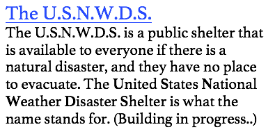 The U.S.N.W.D.S.
The U.S.N.W.D.S. is a public shelter that is available to everyone if there is a natural disaster, and they have no place to evacuate. The United States National Weather Disaster Shelter is what the name stands for. (Building in progress..)
