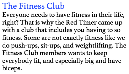 The Fitness Club
Everyone needs to have fitness in their life, right? That is why the Red Timer came up with a club that includes you having to so fitness. Some are not exactly fitness like we do push-ups, sit-ups, and weightlifting. The Fitness Club members wants to keep everybody fit, and especially big and have biceps. 
