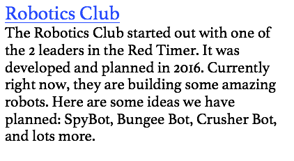 Robotics Club
The Robotics Club started out with one of the 2 leaders in the Red Timer. It was developed and planned in 2016. Currently right now, they are building some amazing robots. Here are some ideas we have planned: SpyBot, Bungee Bot, Crusher Bot, and lots more. 
